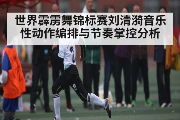 世界霹雳舞锦标赛刘清漪音乐性动作编排与节奏掌控分析