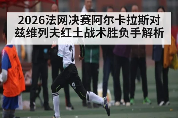 2026法网决赛阿尔卡拉斯对兹维列夫红土战术胜负手解析