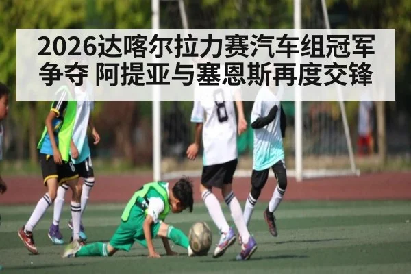 2026达喀尔拉力赛汽车组冠军争夺 阿提亚与塞恩斯再度交锋